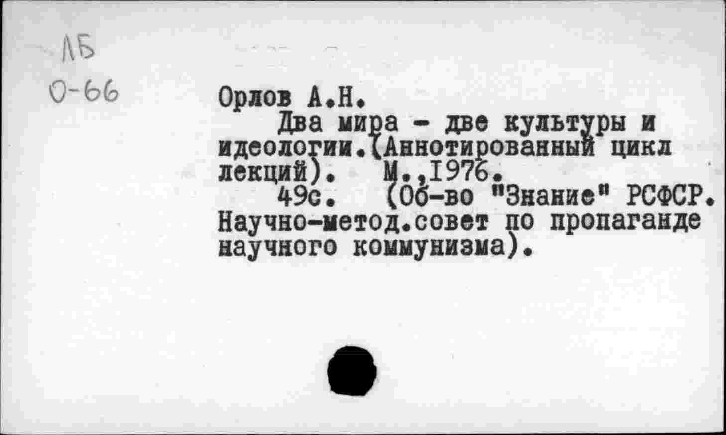 ﻿ДБ
0-6С
Орлов А.Н.
Два мира - две культуры и идеологии.{Аннотированный цикл лекций). М.,197б.
49с. (Об-во "Знание” РСФСР Научно-метод.совет по пропаганде научного коммунизма).